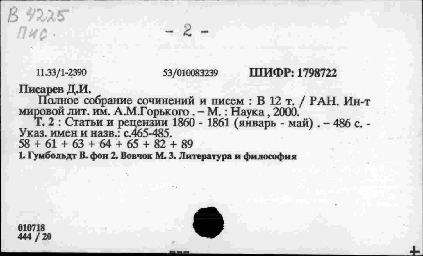 ﻿В
Пис '
- г -
11.33/1-2390
53/010083239 ШИФР: 1798722
Писарев ДЛ.
Полное собрание сочинений и писем : В 12 т. / РАН. Ин-т мировой лит. им. А.М.Горького . - М.: Наука, 2000.
Т. 2 : Статьи и рецензии 1860 - 1861 (январь - май) . - 486 с. -Указ, имен и назв.: с.465-485.
58 + 61 + 63 + 64 + 65 + 82 + 89
1. Гумбольдт В. фон 2. Вовчок М. 3. Литература и философия
010718
444 / 20